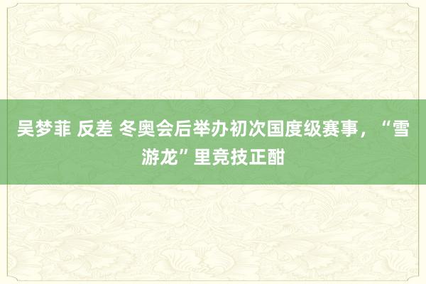 吴梦菲 反差 冬奥会后举办初次国度级赛事，“雪游龙”里竞技正酣