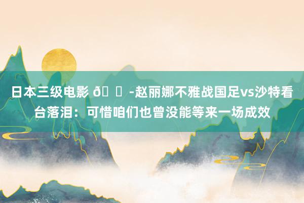日本三级电影 😭赵丽娜不雅战国足vs沙特看台落泪：可惜咱们也曾没能等来一场成效