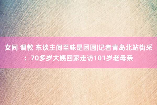 女同 调教 东谈主间至味是团圆|记者青岛北站街采：70多岁大姨回家走访101岁老母亲