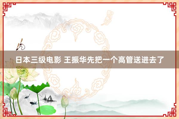 日本三级电影 王振华先把一个高管送进去了