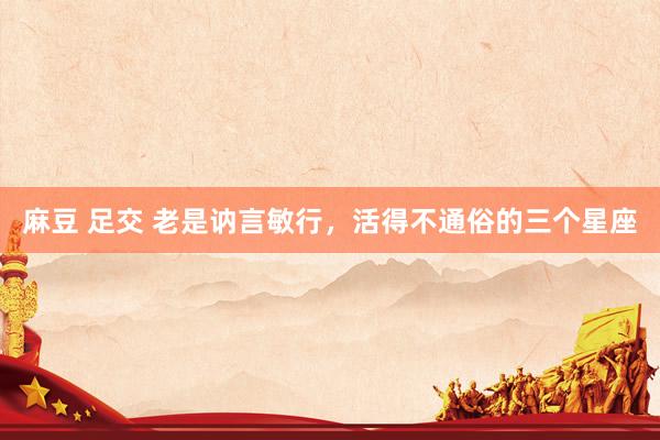 麻豆 足交 老是讷言敏行，活得不通俗的三个星座