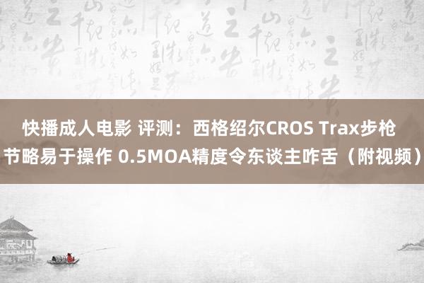 快播成人电影 评测：西格绍尔CROS Trax步枪 节略易于操作 0.5MOA精度令东谈主咋舌（附视频）