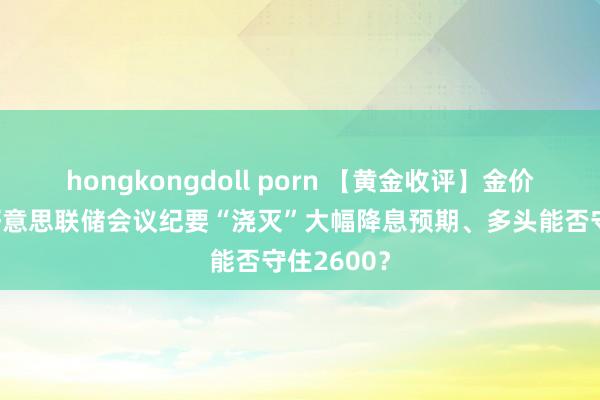 hongkongdoll porn 【黄金收评】金价6连跌！好意思联储会议纪要“浇灭”大幅降息预期、多头能否守住2600？