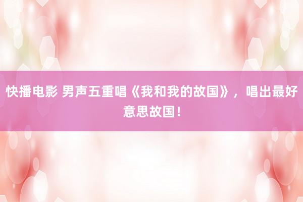 快播电影 男声五重唱《我和我的故国》，唱出最好意思故国！
