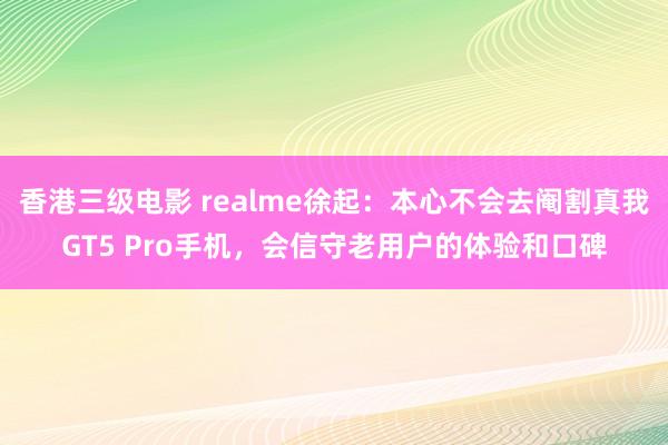 香港三级电影 realme徐起：本心不会去阉割真我GT5 Pro手机，会信守老用户的体验和口碑