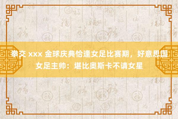 拳交 xxx 金球庆典恰逢女足比赛期，好意思国女足主帅：堪比奥斯卡不请女星