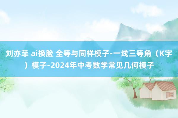刘亦菲 ai换脸 全等与同样模子-一线三等角(K字)模子-2024年中考数学常见几何模子