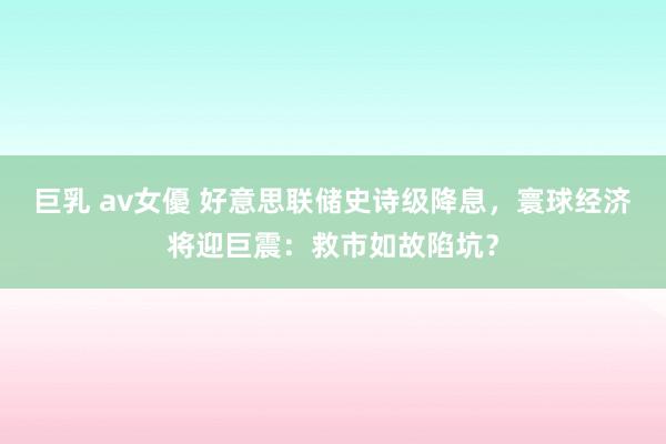 巨乳 av女優 好意思联储史诗级降息，寰球经济将迎巨震：救市如故陷坑？