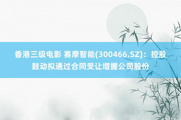 香港三级电影 赛摩智能(300466.SZ):控股鼓动拟通过合同受让增握公司股份