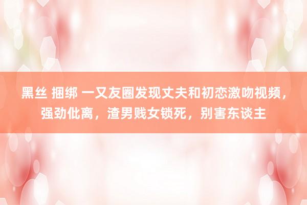 黑丝 捆绑 一又友圈发现丈夫和初恋激吻视频，强劲仳离，渣男贱女锁死，别害东谈主