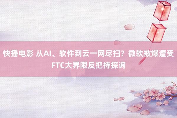 快播电影 从AI、软件到云一网尽扫？微软被爆遭受FTC大界限反把持探询