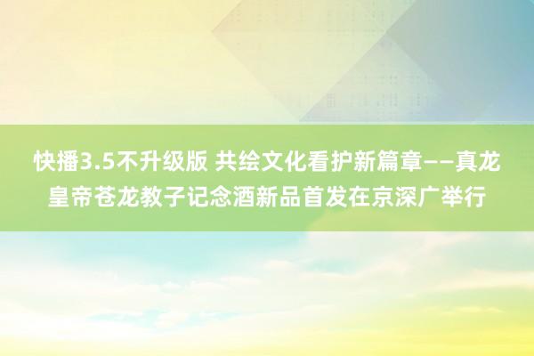 快播3.5不升级版 共绘文化看护新篇章——真龙皇帝苍龙教子记念酒新品首发在京深广举行