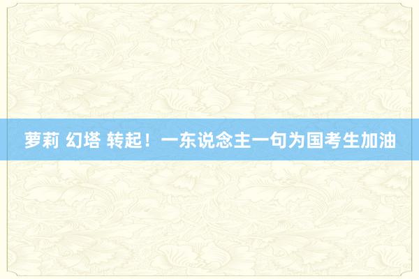 萝莉 幻塔 转起！一东说念主一句为国考生加油