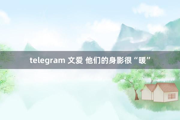 telegram 文爱 他们的身影很“暖”
