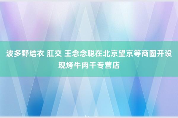 波多野结衣 肛交 王念念聪在北京望京等商圈开设现烤牛肉干专营店