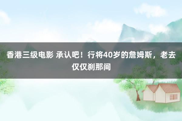 香港三级电影 承认吧！行将40岁的詹姆斯，老去仅仅刹那间