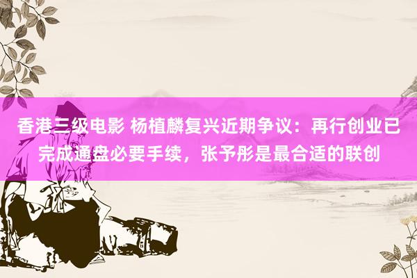 香港三级电影 杨植麟复兴近期争议：再行创业已完成通盘必要手续，张予彤是最合适的联创