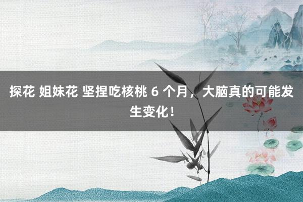 探花 姐妹花 坚捏吃核桃 6 个月，大脑真的可能发生变化！