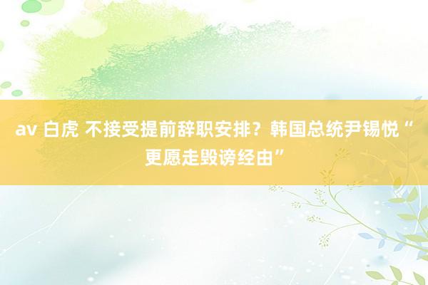 av 白虎 不接受提前辞职安排？韩国总统尹锡悦“更愿走毁谤经由”