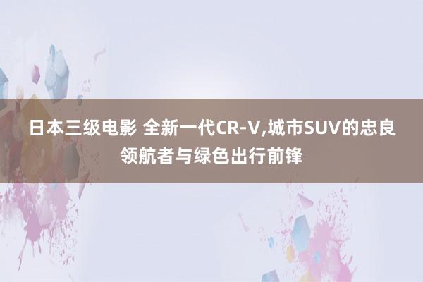 日本三级电影 全新一代CR-V，城市SUV的忠良领航者与绿色出行前锋