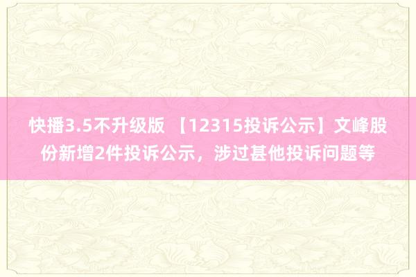 快播3.5不升级版 【12315投诉公示】文峰股份新增2件投诉公示，涉过甚他投诉问题等