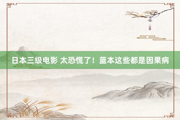 日本三级电影 太恐慌了!蓝本这些都是因果病