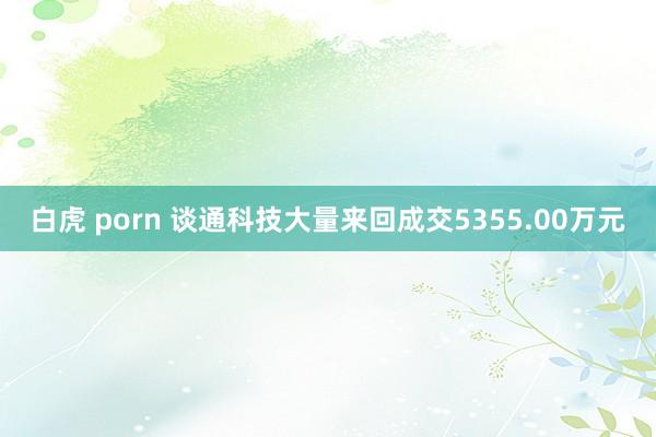 白虎 porn 谈通科技大量来回成交5355.00万元