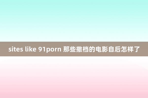 sites like 91porn 那些撤档的电影自后怎样了