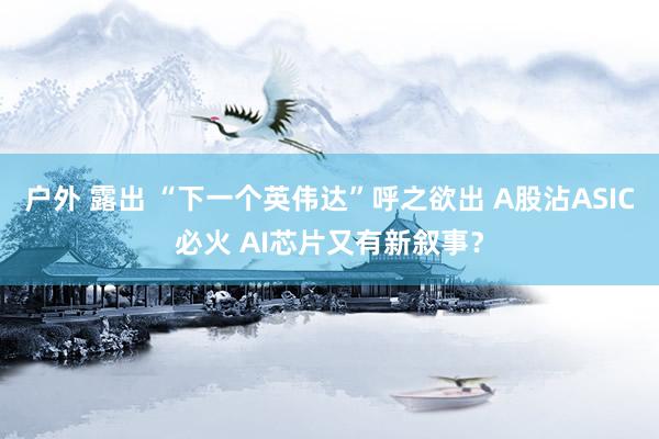 户外 露出 “下一个英伟达”呼之欲出 A股沾ASIC必火 AI芯片又有新叙事？