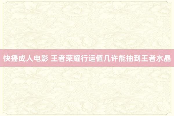 快播成人电影 王者荣耀行运值几许能抽到王者水晶