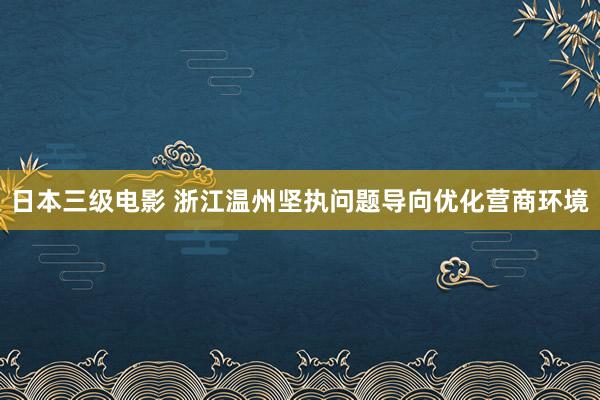 日本三级电影 浙江温州坚执问题导向优化营商环境