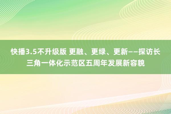 快播3.5不升级版 更融、更绿、更新——探访长三角一体化示范区五周年发展新容貌