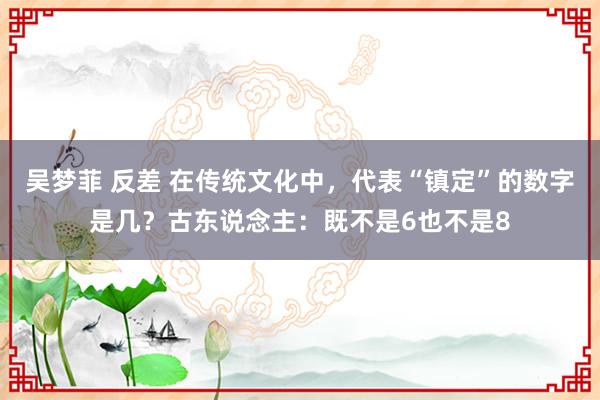 吴梦菲 反差 在传统文化中，代表“镇定”的数字是几？古东说念主：既不是6也不是8
