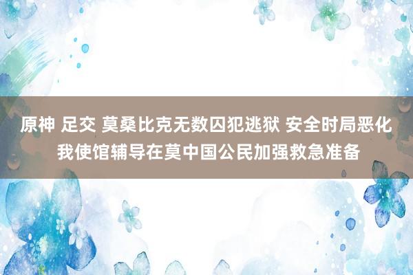 原神 足交 莫桑比克无数囚犯逃狱 安全时局恶化 我使馆辅导在莫中国公民加强救急准备