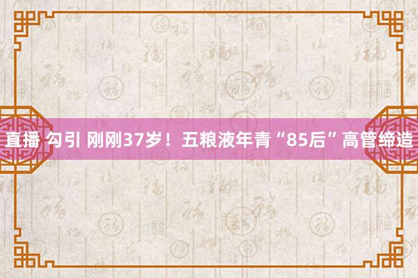 直播 勾引 刚刚37岁！五粮液年青“85后”高管缔造