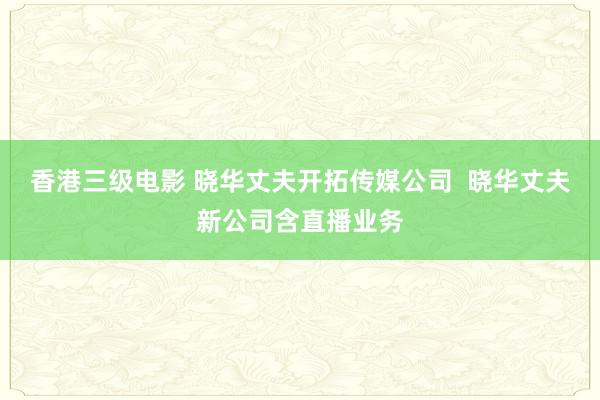 香港三级电影 晓华丈夫开拓传媒公司  晓华丈夫新公司含直播业务