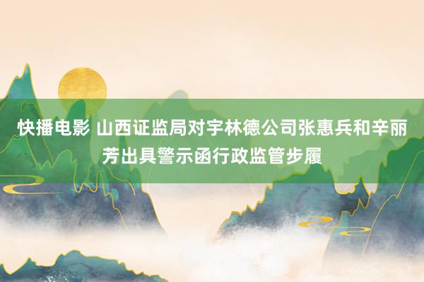 快播电影 山西证监局对宇林德公司张惠兵和辛丽芳出具警示函行政监管步履