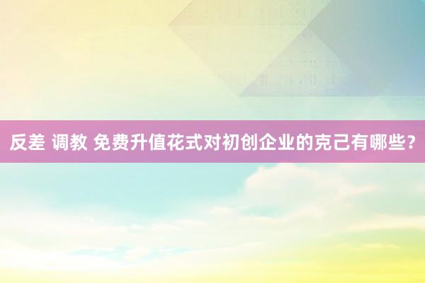 反差 调教 免费升值花式对初创企业的克己有哪些？