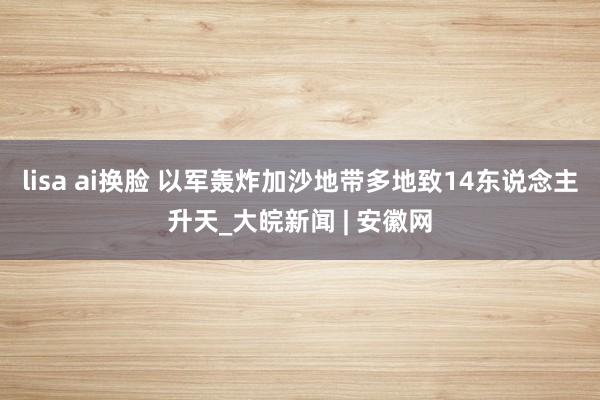 lisa ai换脸 以军轰炸加沙地带多地致14东说念主升天_大皖新闻 | 安徽网