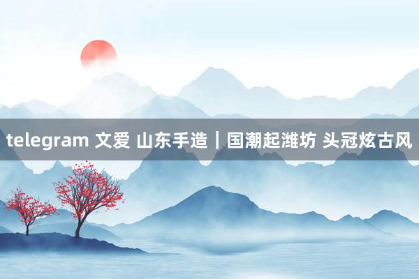 telegram 文爱 山东手造|国潮起潍坊 头冠炫古风