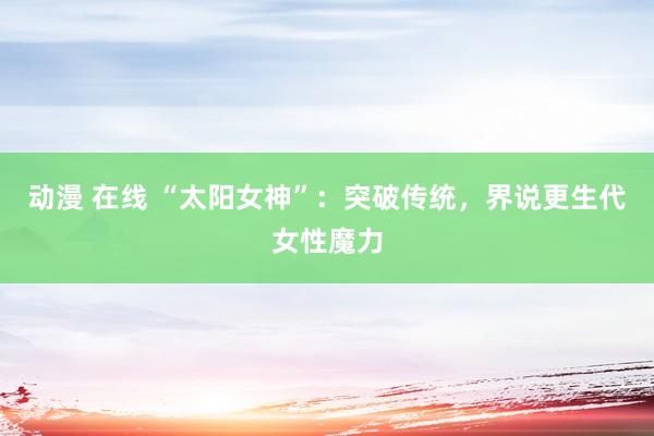动漫 在线 “太阳女神”：突破传统，界说更生代女性魔力