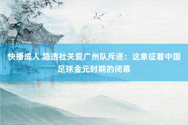 快播成人 路透社关爱广州队斥逐：这象征着中国足球金元时期的闭幕