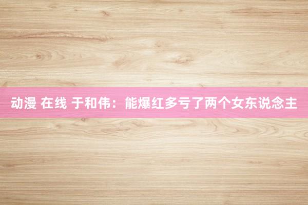 动漫 在线 于和伟：能爆红多亏了两个女东说念主