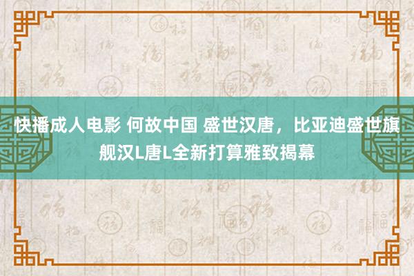 快播成人电影 何故中国 盛世汉唐，比亚迪盛世旗舰汉L唐L全新打算雅致揭幕