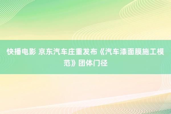 快播电影 京东汽车庄重发布《汽车漆面膜施工模范》团体门径