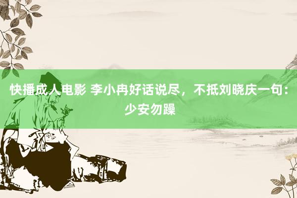 快播成人电影 李小冉好话说尽，不抵刘晓庆一句： 少安勿躁