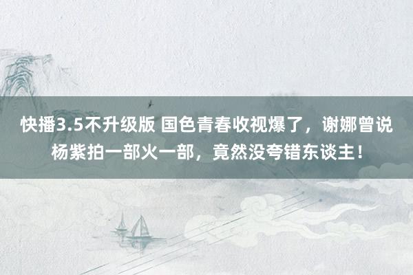 快播3.5不升级版 国色青春收视爆了，谢娜曾说杨紫拍一部火一部，竟然没夸错东谈主！