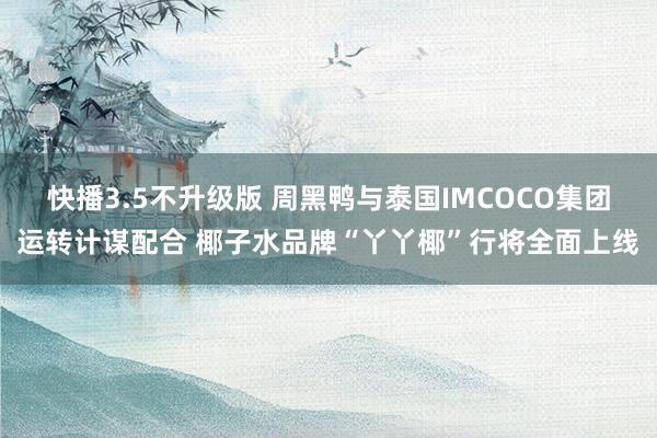 快播3.5不升级版 周黑鸭与泰国IMCOCO集团运转计谋配合 椰子水品牌“丫丫椰”行将全面上线