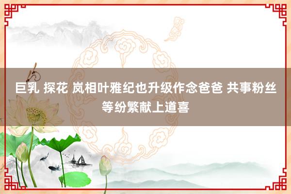 巨乳 探花 岚相叶雅纪也升级作念爸爸 共事粉丝等纷繁献上道喜