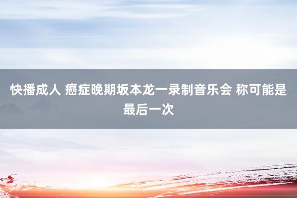 快播成人 癌症晚期坂本龙一录制音乐会 称可能是最后一次